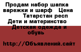 Продам набор шапка , варежки и шарф › Цена ­ 900 - Татарстан респ. Дети и материнство » Детская одежда и обувь   